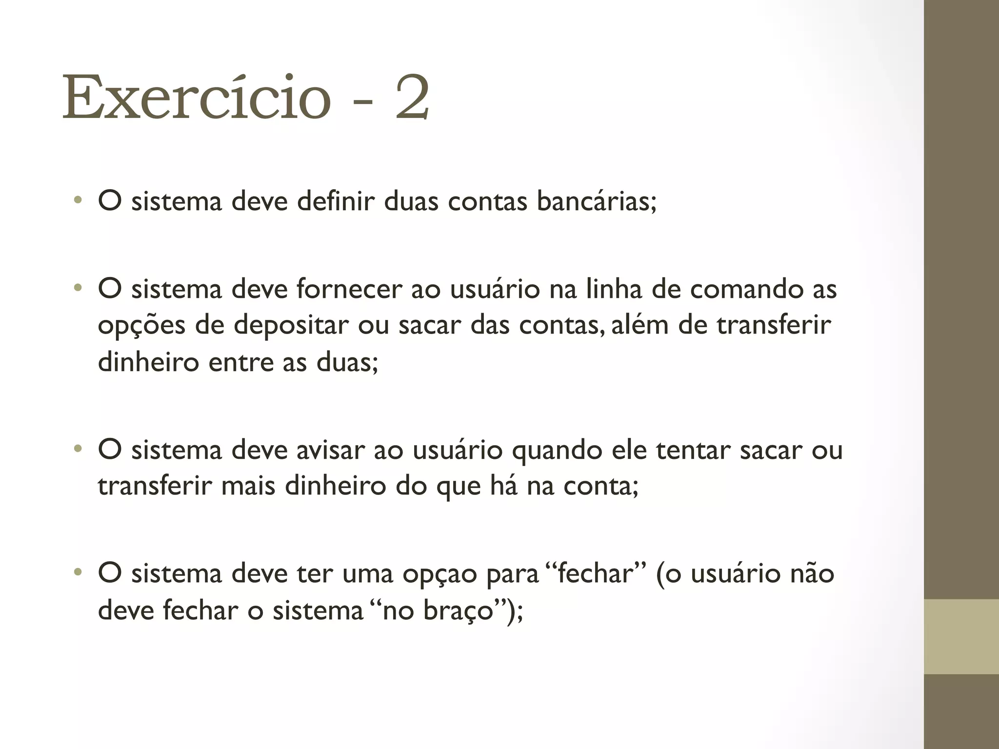 Exercício - 2
•  O sistema deve definir duas contas bancárias;

•  O sistema deve fornecer ao usuário na linha de comando as
   opções de depositar ou sacar das contas, além de transferir
   dinheiro entre as duas;

•  O sistema deve avisar ao usuário quando ele tentar sacar ou
   transferir mais dinheiro do que há na conta;

•  O sistema deve ter uma opçao para “fechar” (o usuário não
   deve fechar o sistema “no braço”);
 