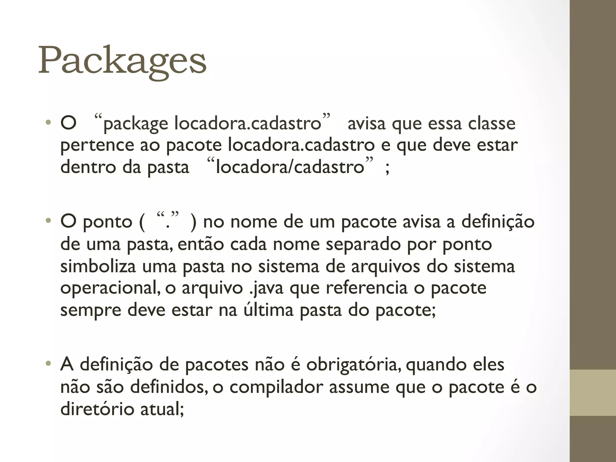 Packages
•  O “package locadora.cadastro” avisa que essa classe
   pertence ao pacote locadora.cadastro e que deve estar
   dentro da pasta “locadora/cadastro”;

•  O ponto (“.”) no nome de um pacote avisa a definição
   de uma pasta, então cada nome separado por ponto
   simboliza uma pasta no sistema de arquivos do sistema
   operacional, o arquivo .java que referencia o pacote
   sempre deve estar na última pasta do pacote;

•  A definição de pacotes não é obrigatória, quando eles
   não são definidos, o compilador assume que o pacote é o
   diretório atual;
 