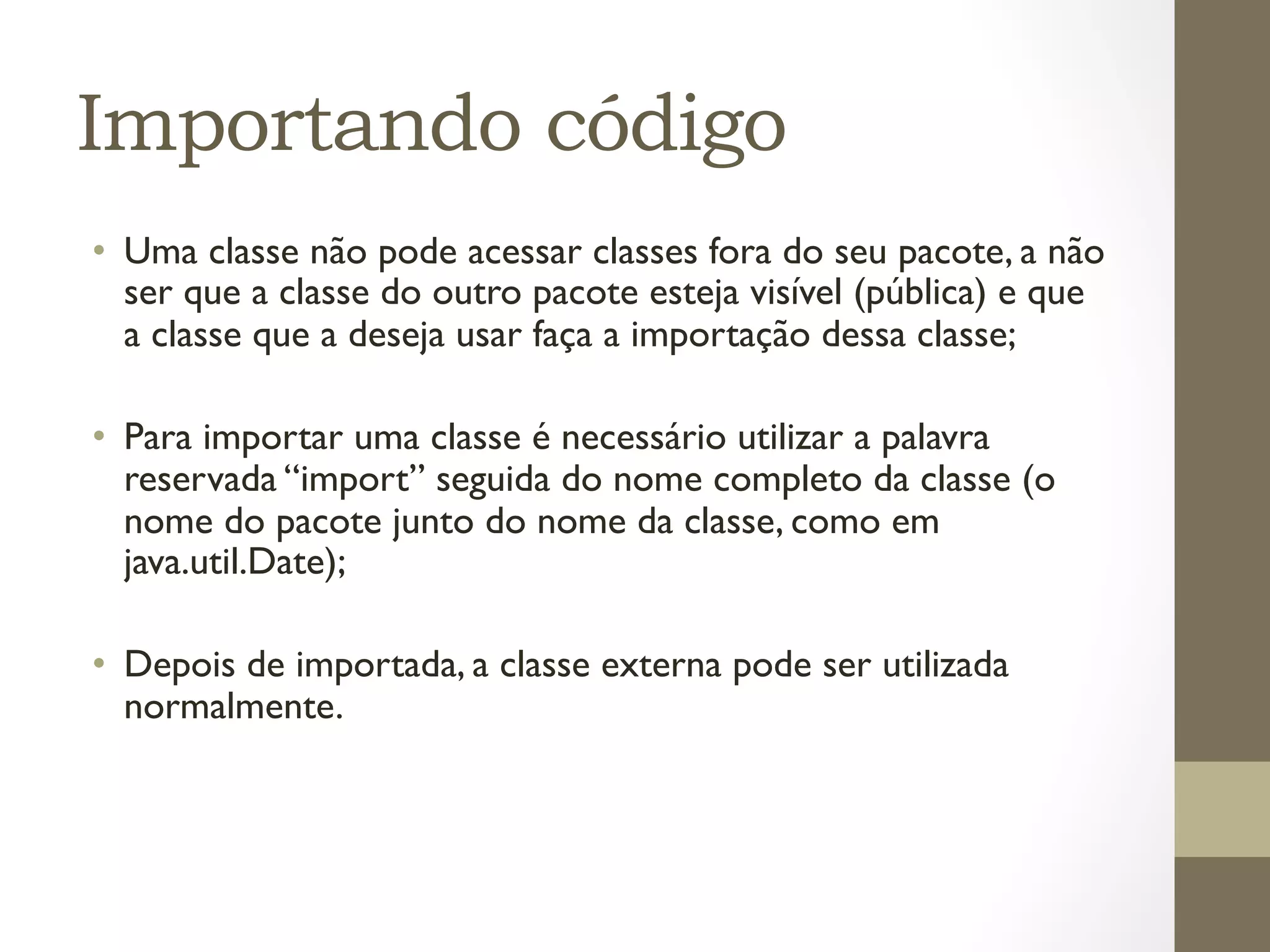 Importando código
•  Uma classe não pode acessar classes fora do seu pacote, a não
   ser que a classe do outro pacote esteja visível (pública) e que
   a classe que a deseja usar faça a importação dessa classe;

•  Para importar uma classe é necessário utilizar a palavra
   reservada “import” seguida do nome completo da classe (o
   nome do pacote junto do nome da classe, como em
   java.util.Date);

•  Depois de importada, a classe externa pode ser utilizada
   normalmente.
 