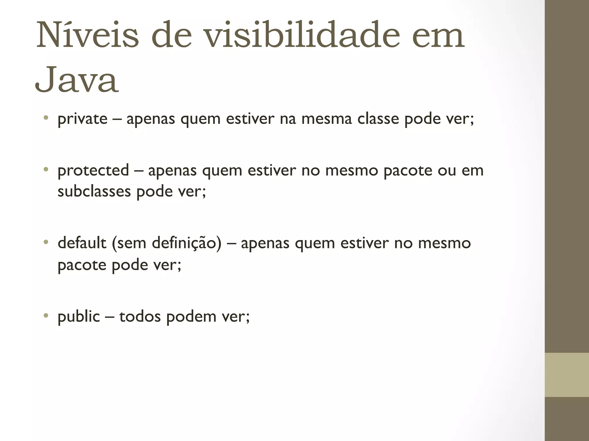 Níveis de visibilidade em
Java
•  private – apenas quem estiver na mesma classe pode ver;

•  protected – apenas quem estiver no mesmo pacote ou em
   subclasses pode ver;

•  default (sem definição) – apenas quem estiver no mesmo
   pacote pode ver;

•  public – todos podem ver;
 