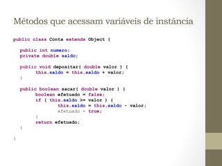 Métodos que acessam variáveis de instância
public class Conta extends Object {

        public int numero;
        private double saldo;

        public void depositar( double valor ) {
              this.saldo = this.saldo + valor;
        }

        public boolean sacar( double valor ) {
              boolean efetuado = false;
              if ( this.saldo >= valor ) {
                      this.saldo = this.saldo - valor;
                      efetuado = true;
              }
              return efetuado;
        }

}	
  
 