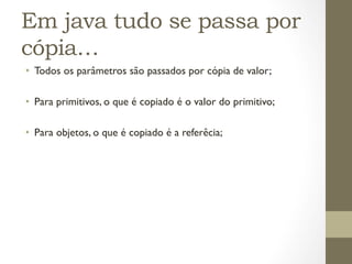 Em java tudo se passa por
cópia…
•  Todos os parâmetros são passados por cópia de valor;

•  Para primitivos, o que é copiado é o valor do primitivo;

•  Para objetos, o que é copiado é a referêcia;
 