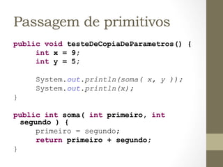 Passagem de primitivos
public void testeDeCopiaDeParametros() {
     int x = 9;
     int y = 5;

     System.out.println(soma( x, y ));
     System.out.println(x);
}

public int soma( int primeiro, int
      segundo ) {
          primeiro = segundo;
          return primeiro + segundo;
}	
  
 
