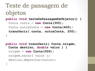 Teste de passagem de
objetos
public void testeDePassagemDeObjetos() {
  Conta conta = new Conta(300);
  Conta outraConta = new Conta(400);
  transferir( conta, outraConta, 200);
}

public void transferir( Conta origem,
      Conta destino, double valor ) {
      origem = new Conta(500);
      origem.sacar( valor );
      destino.depositar(valor);
}	
  
 