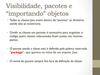 Visibilidade, pacotes e
“importando” objetos
•  Todas as classes Java vivem dentro de “pacotes” (o diretório
   aonde elas se econtram);

•  Dividir as classes em pacotes é necessário para organizar o
   código, assim, classes relacionadas ficam juntas, nas mesmas
   pastas;

•  O pacote aonde a classe está é definido pela palavra reservada
   “package” , que aparece no início de um arquivo .java;

•  O nome do pacote sempre fica fora da definição de classe;
 