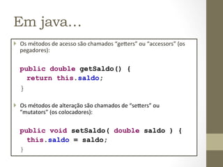 Em java…
}  Os	
  métodos	
  de	
  acesso	
  são	
  chamados	
  “ge=ers”	
  ou	
  “accessors”	
  (os	
  
    pegadores):	
  


   public double getSaldo() {
     return this.saldo;
   }

}  Os	
  métodos	
  de	
  alteração	
  são	
  chamados	
  de	
  “se=ers”	
  ou	
  
    “mutators”	
  (os	
  colocadores):	
  


   public void setSaldo( double saldo ) {
         this.saldo = saldo;
   }	
  
 