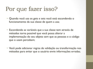 Por que fazer isso?
•  Quando você usa os gets e sets você está escondendo o
   funcionamento da sua classe de quem a usa;

•  Escondendo as variáveis que a sua classe tem através de
   métodos torna possível que você possa alterar a
   implementação do seu objeto sem que as pessoas e o código
   que o usam percebam;

•  Você pode adicionar regras de validação ou transformação nos
   métodos para evitar que o usuário envie informações erradas;
 