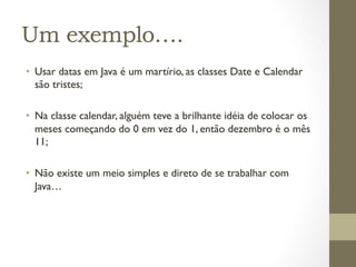Um exemplo….
•  Usar datas em Java é um martírio, as classes Date e Calendar
   são tristes;

•  Na classe calendar, alguém teve a brilhante idéia de colocar os
   meses começando do 0 em vez do 1, então dezembro é o mês
   11;

•  Não existe um meio simples e direto de se trabalhar com
   Java…
 