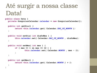 Até surgir a nossa classe
  Data!
public class Data {
  private GregorianCalendar calendar = new GregorianCalendar();

        public int getDia() {
              return this.calendar.get( Calendar.DAY_OF_MONTH );
        }

        public void setDia( int diaDoMes ) {
              this.calendar.set( Calendar.DAY_OF_MONTH , diaDoMes);
        }

        public void setMes( int mes ) {
              if ( mes >= 1 && mes <= 12 ) {
                      this.calendar.set( Calendar.MONTH , mes - 1);
              }
        }

        public int getMes() {
              return this.calendar.get( Calendar.MONTH ) + 1;
        }
}	
  
 
