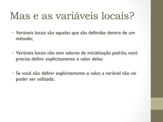 Mas e as variáveis locais?
•  Variáveis locais são aquelas que são definidas dentro de um
   método;

•  Variáveis locais não tem valores de inicialização padrão, você
   precisa definir explicitamente o valor delas;

•  Se você não definir explicitamente o valor, a variável não vai
   poder ser utilizada;
 