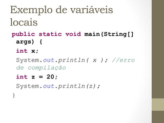 Exemplo de variáveis
locais
public static void main(String[]
  args) {
  int x;
  System.out.println( x ); //erro
  de compilação
  int z = 20;
  System.out.println(z);
}
 