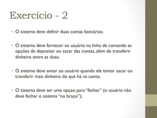 Exercício - 2
•  O sistema deve definir duas contas bancárias;

•  O sistema deve fornecer ao usuário na linha de comando as
   opções de depositar ou sacar das contas, além de transferir
   dinheiro entre as duas;

•  O sistema deve avisar ao usuário quando ele tentar sacar ou
   transferir mais dinheiro do que há na conta;

•  O sistema deve ter uma opçao para “fechar” (o usuário não
   deve fechar o sistema “no braço”);
 