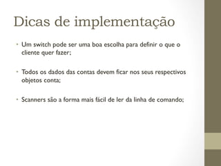Dicas de implementação
•  Um switch pode ser uma boa escolha para definir o que o
   cliente quer fazer;

•  Todos os dados das contas devem ficar nos seus respectivos
   objetos conta;

•  Scanners são a forma mais fácil de ler da linha de comando;
 