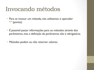 Invocando métodos
•  Para se invocar um método, nós utilizamos o operador
   “.” (ponto);

•  É possível passar informações para os métodos através dos
   parâmetros, mas a definição de parâmetros não é obrigatória;

•  Métodos podem ou não retornar valores;
 