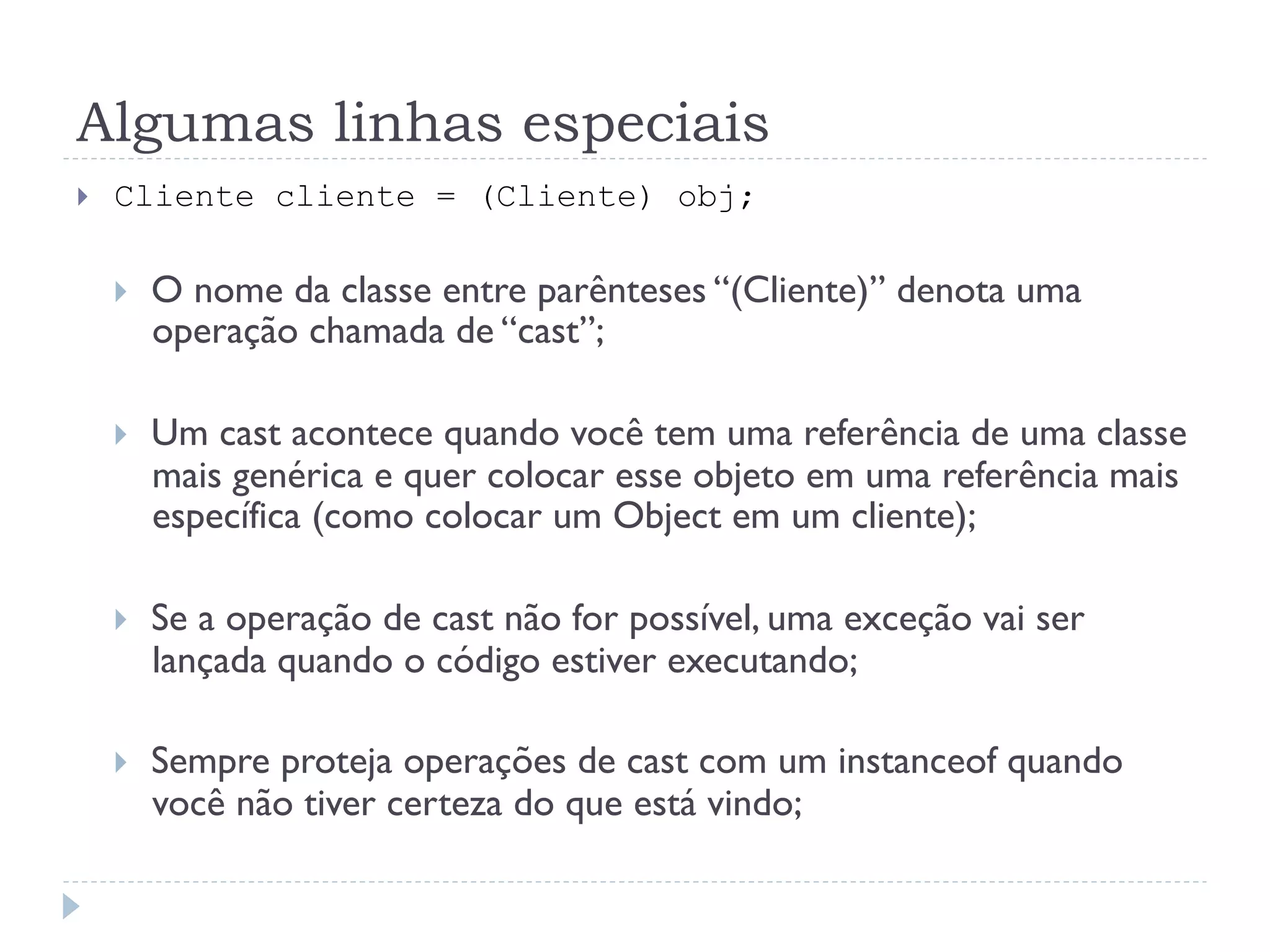Algumas linhas especiais
}    Cliente cliente = (Cliente) obj;

      }    O nome da classe entre parênteses “(Cliente)” denota uma
            operação chamada de “cast”;

      }    Um cast acontece quando você tem uma referência de uma classe
            mais genérica e quer colocar esse objeto em uma referência mais
            específica (como colocar um Object em um cliente);

      }    Se a operação de cast não for possível, uma exceção vai ser
            lançada quando o código estiver executando;

      }    Sempre proteja operações de cast com um instanceof quando
            você não tiver certeza do que está vindo;
 