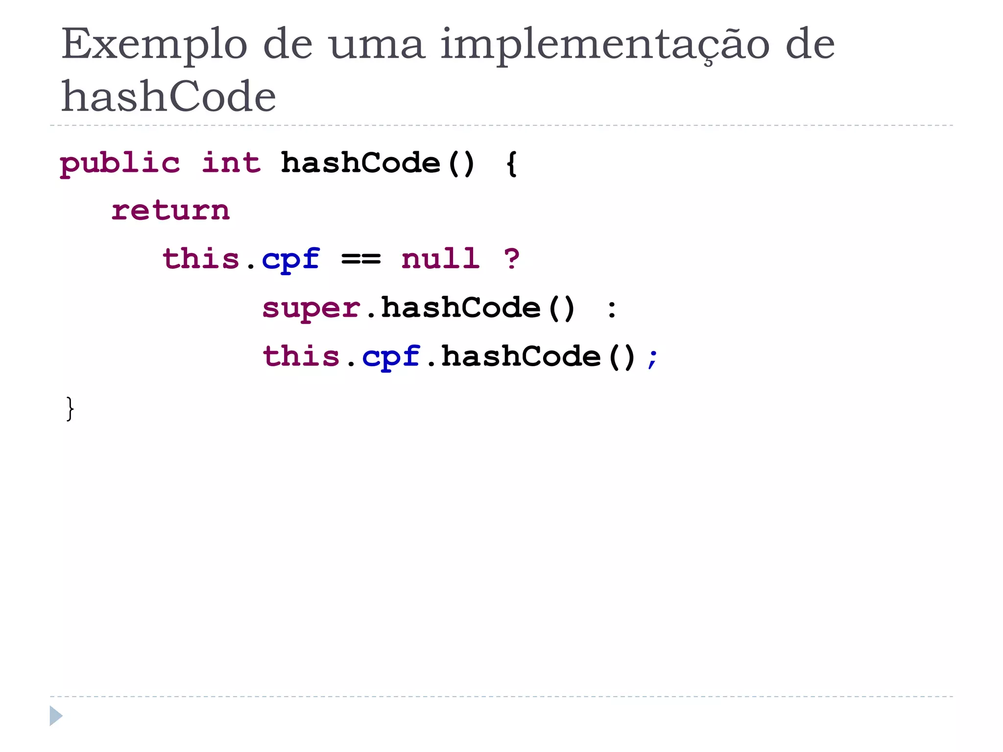 Exemplo de uma implementação de
hashCode
public int hashCode() {
  return
     this.cpf == null ?
          super.hashCode() :
          this.cpf.hashCode();
}
 