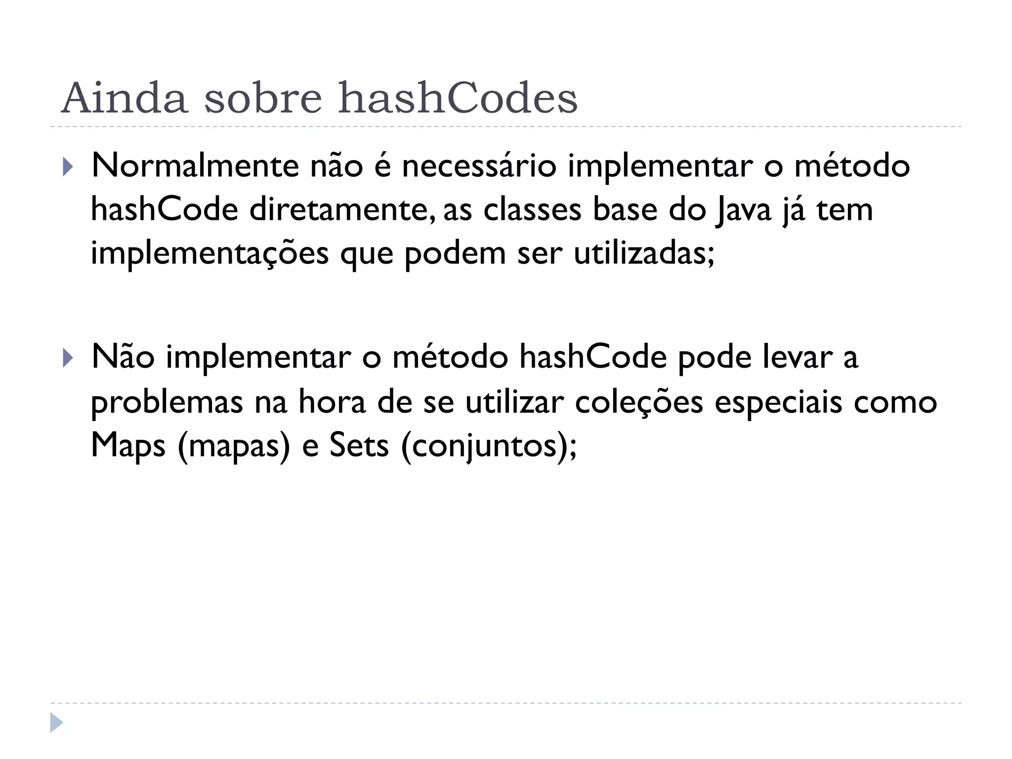 Ainda sobre hashCodes
}    Normalmente não é necessário implementar o método
      hashCode diretamente, as classes base do Java já tem
      implementações que podem ser utilizadas;

}    Não implementar o método hashCode pode levar a
      problemas na hora de se utilizar coleções especiais como
      Maps (mapas) e Sets (conjuntos);
 