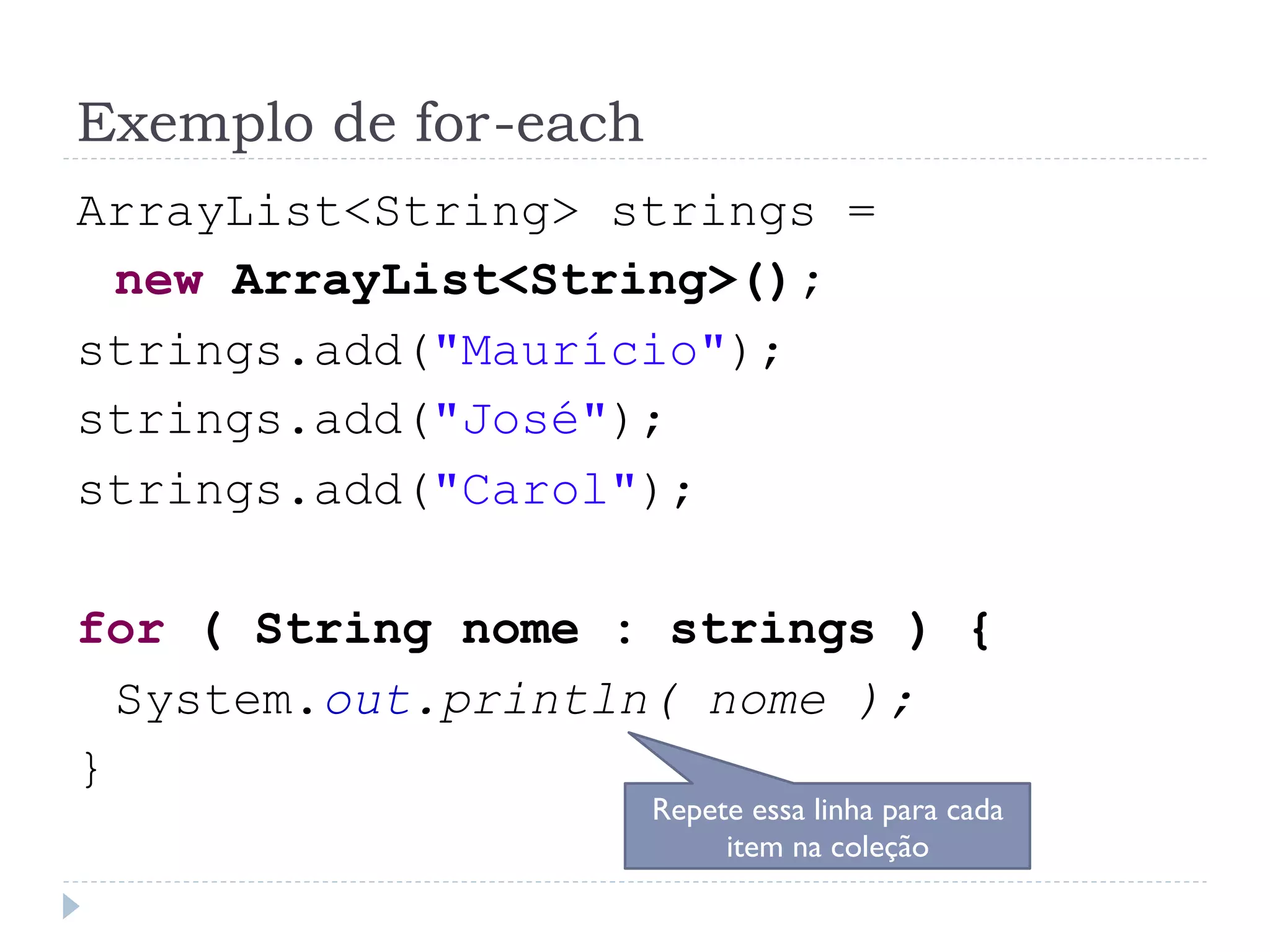 Exemplo de for-each
ArrayList<String> strings =
 new ArrayList<String>();
strings.add("Maurício");
strings.add("José");
strings.add("Carol");

for ( String nome : strings ) {
  System.out.println( nome );
}
                      Repete essa linha para cada
                           item na coleção
 