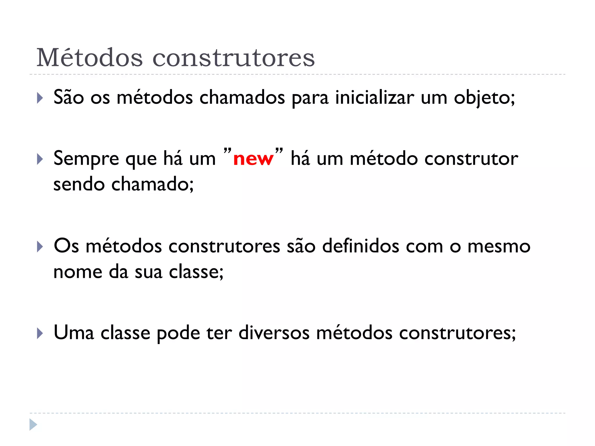 Métodos construtores
}    São os métodos chamados para inicializar um objeto;

}    Sempre que há um ”new” há um método construtor
      sendo chamado;

}    Os métodos construtores são definidos com o mesmo
      nome da sua classe;

}    Uma classe pode ter diversos métodos construtores;
 