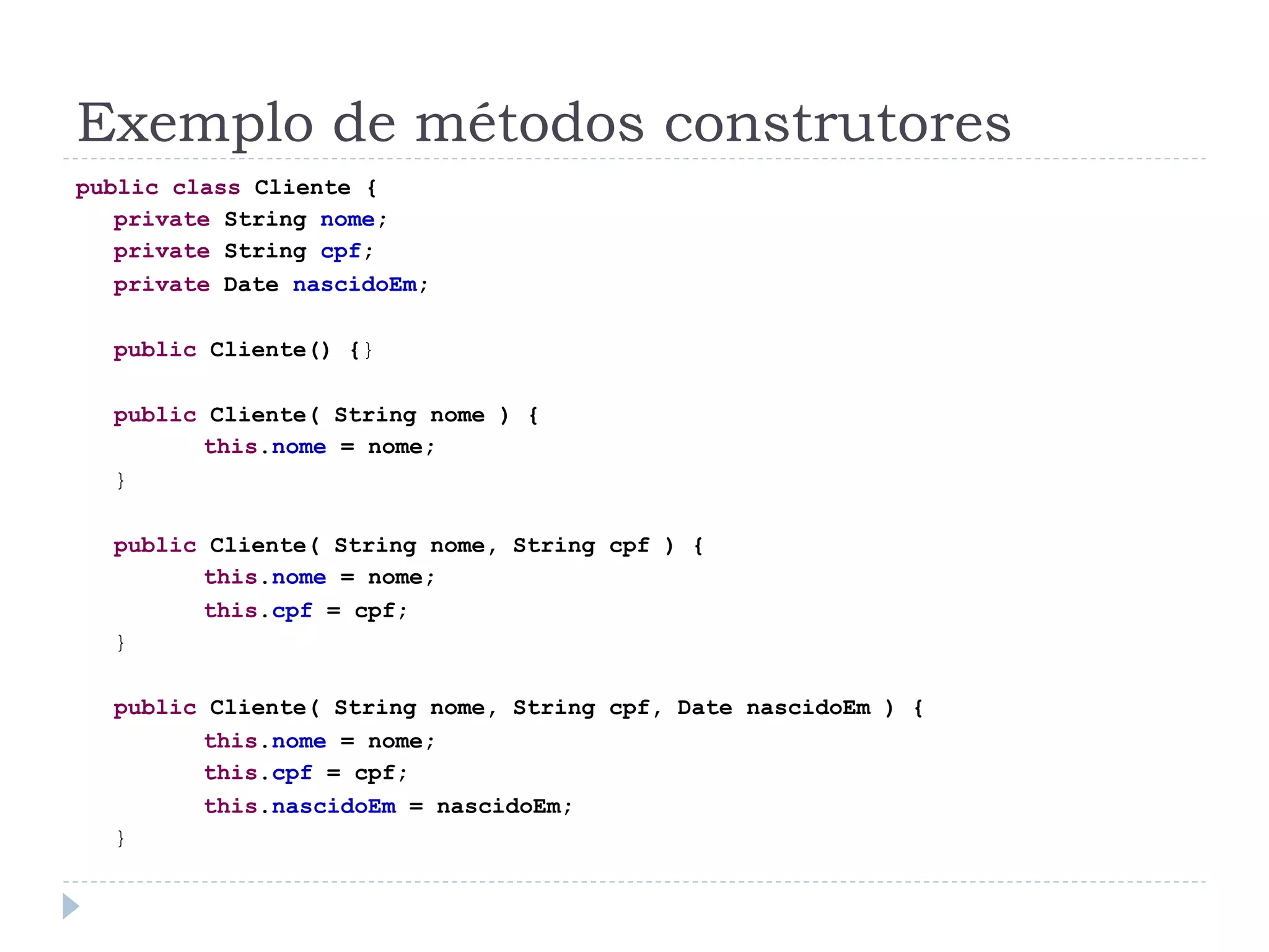 Exemplo de métodos construtores
public class Cliente {
   private String nome;
   private String cpf;
   private Date nascidoEm;

  public Cliente() {}

  public Cliente( String nome ) {
        this.nome = nome;
  }

  public Cliente( String nome, String cpf ) {
        this.nome = nome;
        this.cpf = cpf;
  }

  public Cliente( String nome, String cpf, Date nascidoEm ) {
        this.nome = nome;
        this.cpf = cpf;
        this.nascidoEm = nascidoEm;
  }
 