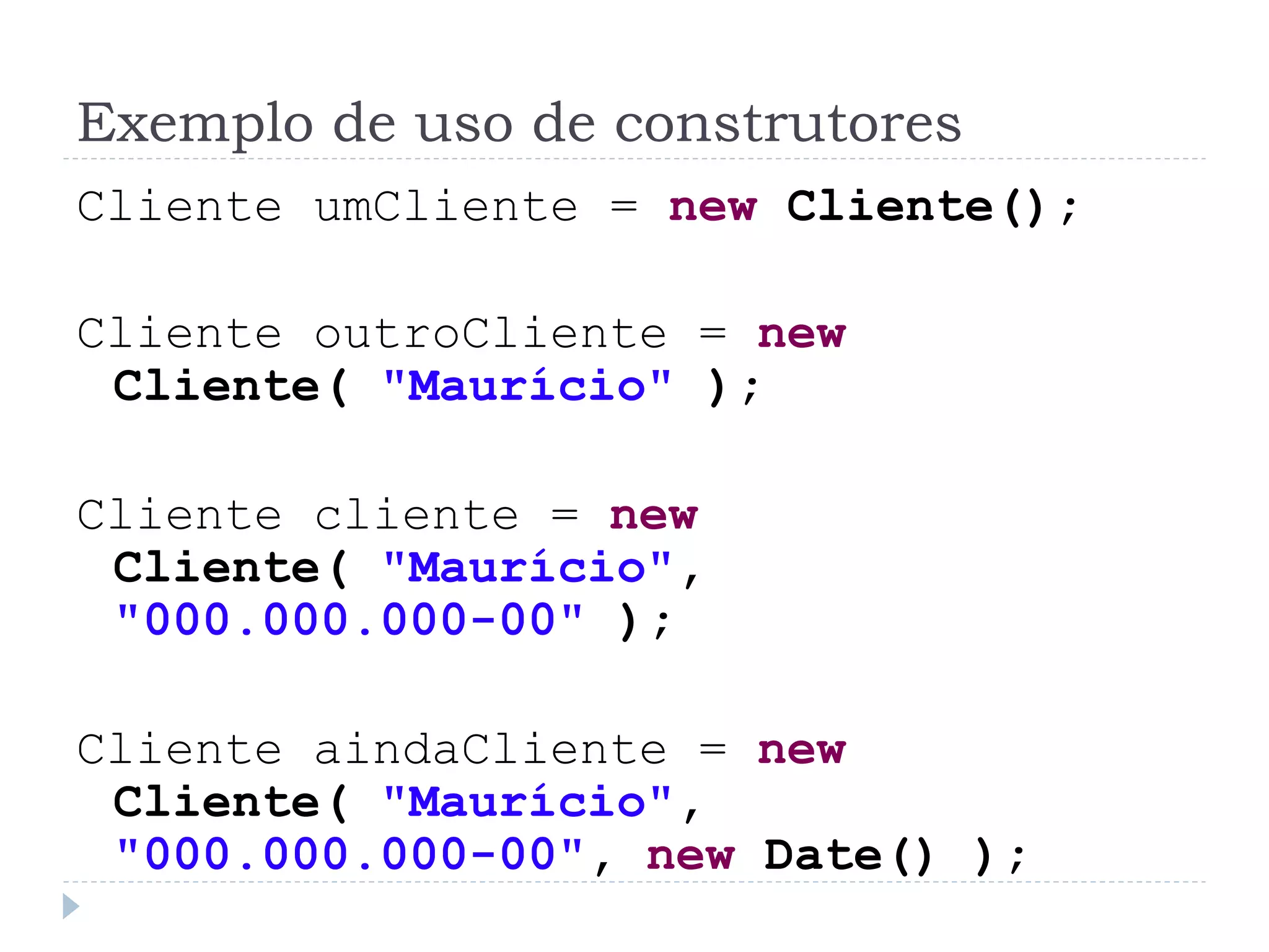 Exemplo de uso de construtores
Cliente umCliente = new Cliente();

Cliente outroCliente = new
 Cliente( "Maurício" );

Cliente cliente = new
 Cliente( "Maurício",
 "000.000.000-00" );

Cliente aindaCliente = new
 Cliente( "Maurício",
 "000.000.000-00", new Date() );
 