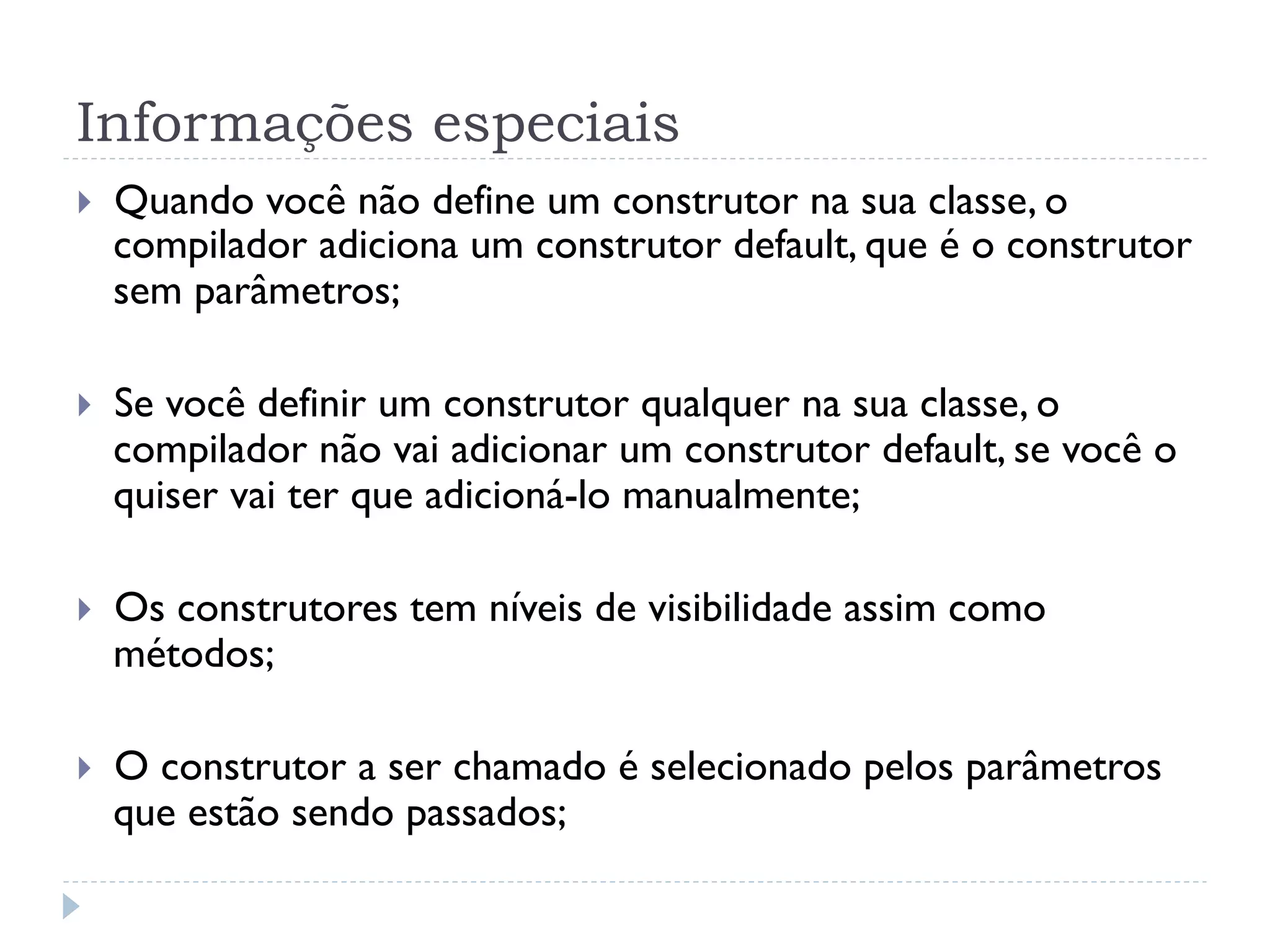 Informações especiais
}    Quando você não define um construtor na sua classe, o
      compilador adiciona um construtor default, que é o construtor
      sem parâmetros;

}    Se você definir um construtor qualquer na sua classe, o
      compilador não vai adicionar um construtor default, se você o
      quiser vai ter que adicioná-lo manualmente;

}    Os construtores tem níveis de visibilidade assim como
      métodos;

}    O construtor a ser chamado é selecionado pelos parâmetros
      que estão sendo passados;
 