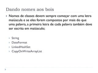 Dando nomes aos bois
}    Nomes de classes devem sempre começar com uma letra
      maiúscula e se eles forem compostos por mais do que
      uma palavra, a primeira letra de cada palavra também deve
      ser escrita em maiúsculo;

      }    String
      }    DateFormat
      }    LinkedHashSet
      }    CopyOnWriteArrayList
 