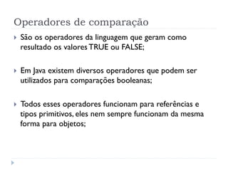 Operadores de comparação
}    São os operadores da linguagem que geram como
      resultado os valores TRUE ou FALSE;

}    Em Java existem diversos operadores que podem ser
      utilizados para comparações booleanas;

}    Todos esses operadores funcionam para referências e
      tipos primitivos, eles nem sempre funcionam da mesma
      forma para objetos;
 