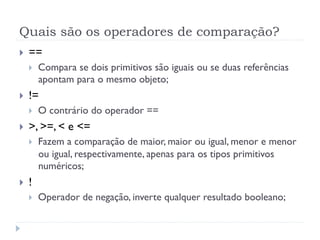Quais são os operadores de comparação?
}    ==
      }    Compara se dois primitivos são iguais ou se duas referências
            apontam para o mesmo objeto;
}    !=
      }    O contrário do operador ==
}    >, >=, < e <=
      }    Fazem a comparação de maior, maior ou igual, menor e menor
            ou igual, respectivamente, apenas para os tipos primitivos
            numéricos;
}    !
      }    Operador de negação, inverte qualquer resultado booleano;
 