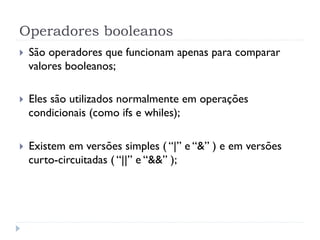 Operadores booleanos
}    São operadores que funcionam apenas para comparar
      valores booleanos;

}    Eles são utilizados normalmente em operações
      condicionais (como ifs e whiles);

}    Existem em versões simples ( “|” e “&” ) e em versões
      curto-circuitadas ( “||” e “&&” );
 