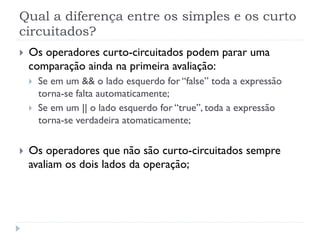 Qual a diferença entre os simples e os curto
circuitados?
}    Os operadores curto-circuitados podem parar uma
      comparação ainda na primeira avaliação:
      }    Se em um && o lado esquerdo for “false” toda a expressão
            torna-se falta automaticamente;
      }    Se em um || o lado esquerdo for “true”, toda a expressão
            torna-se verdadeira atomaticamente;


}    Os operadores que não são curto-circuitados sempre
      avaliam os dois lados da operação;
 