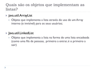 Quais são os objetos que implementam as
listas?
}    java.util.ArrayList
      }    Objeto que implementa a lista através do uso de um Array
            interno (e invisível) para os seus usuários;


}    Java.util.LinkedList
      }    Objeto que implementa a lista na forma de uma lista encadeada
            (como uma fila de pessoas, primeiro a entrar, é o primeiro a
            sair)
 