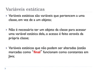 Variáveis estáticas
}    Variáveis estáticas são variáveis que pertencem a uma
      classe, em vez de a um objeto;

}    Não é necessário ter um objeto da classe para acessar
      uma variável estática dela, o acesso é feito através da
      própria classe;

}    Variáveis estáticas que não podem ser alteradas (estão
      marcadas como “final” funcionam como constantes em
      Java;
 