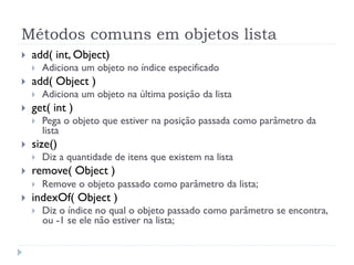 Métodos comuns em objetos lista
}    add( int, Object)
      }    Adiciona um objeto no índice especificado
}    add( Object )
      }    Adiciona um objeto na última posição da lista
}    get( int )
      }    Pega o objeto que estiver na posição passada como parâmetro da
            lista
}    size()
      }    Diz a quantidade de itens que existem na lista
}    remove( Object )
      }    Remove o objeto passado como parâmetro da lista;
}    indexOf( Object )
      }    Diz o índice no qual o objeto passado como parâmetro se encontra,
            ou -1 se ele não estiver na lista;
 