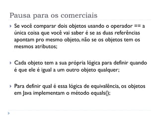 Pausa para os comerciais
}    Se você comparar dois objetos usando o operador == a
      única coisa que você vai saber é se as duas referências
      apontam pro mesmo objeto, não se os objetos tem os
      mesmos atributos;

}    Cada objeto tem a sua própria lógica para definir quando
      é que ele é igual a um outro objeto qualquer;

}    Para definir qual é essa lógica de equivalência, os objetos
      em Java implementam o método equals();
 