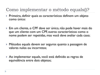 Como implementar o método equals()?
}    Primeiro, definir quais as características definem um objeto
      como único:

}    Em um cliente, o CPF deve ser único, não pode haver mais do
      que um cliente com um CPF, outras características como o
      nome podem ser repetidas, mas você deve avaliar cada caso;

}    Métodos equals devem ser seguros quanto a passagem de
      valores nulos ou incorretos;

}    Ao implementar equals, você está definido as regras de
      equivalência entre dois objetos;
 