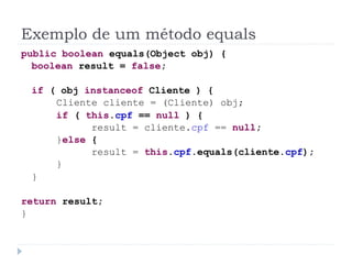 Exemplo de um método equals
public boolean equals(Object obj) {
  boolean result = false;

 if ( obj instanceof Cliente ) {
     Cliente cliente = (Cliente) obj;
     if ( this.cpf == null ) {
           result = cliente.cpf == null;
     }else {
           result = this.cpf.equals(cliente.cpf);
     }
 }

return result;
}
 