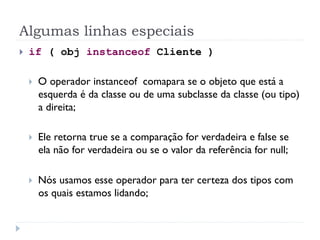 Algumas linhas especiais
}    if ( obj instanceof Cliente )

      }    O operador instanceof comapara se o objeto que está a
            esquerda é da classe ou de uma subclasse da classe (ou tipo)
            a direita;

      }    Ele retorna true se a comparação for verdadeira e false se
            ela não for verdadeira ou se o valor da referência for null;

      }    Nós usamos esse operador para ter certeza dos tipos com
            os quais estamos lidando;
 