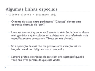 Algumas linhas especiais
}    Cliente cliente = (Cliente) obj;

      }    O nome da classe entre parênteses “(Cliente)” denota uma
            operação chamada de “cast”;

      }    Um cast acontece quando você tem uma referência de uma classe
            mais genérica e quer colocar esse objeto em uma referência mais
            específica (como colocar um Object em um cliente);

      }    Se a operação de cast não for possível, uma exceção vai ser
            lançada quando o código estiver executando;

      }    Sempre proteja operações de cast com um instanceof quando
            você não tiver certeza do que está vindo;
 