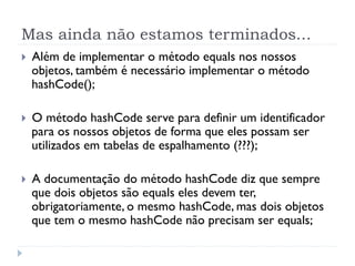 Mas ainda não estamos terminados...
}    Além de implementar o método equals nos nossos
      objetos, também é necessário implementar o método
      hashCode();

}    O método hashCode serve para definir um identificador
      para os nossos objetos de forma que eles possam ser
      utilizados em tabelas de espalhamento (???);

}    A documentação do método hashCode diz que sempre
      que dois objetos são equals eles devem ter,
      obrigatoriamente, o mesmo hashCode, mas dois objetos
      que tem o mesmo hashCode não precisam ser equals;
 