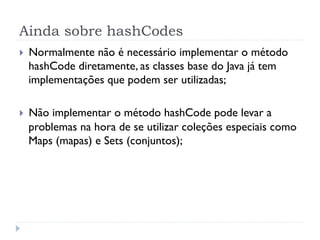 Ainda sobre hashCodes
}    Normalmente não é necessário implementar o método
      hashCode diretamente, as classes base do Java já tem
      implementações que podem ser utilizadas;

}    Não implementar o método hashCode pode levar a
      problemas na hora de se utilizar coleções especiais como
      Maps (mapas) e Sets (conjuntos);
 