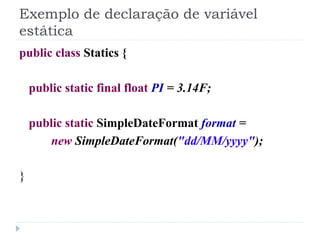 Exemplo de declaração de variável
estática
public class Statics {

    public static final float PI = 3.14F;

    public static SimpleDateFormat format =
       new SimpleDateFormat("dd/MM/yyyy");

}
 