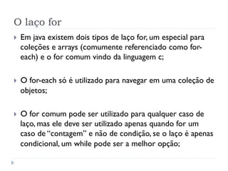 O laço for
}    Em java existem dois tipos de laço for, um especial para
      coleções e arrays (comumente referenciado como for-
      each) e o for comum vindo da linguagem c;

}    O for-each só é utilizado para navegar em uma coleção de
      objetos;

}    O for comum pode ser utilizado para qualquer caso de
      laço, mas ele deve ser utilizado apenas quando for um
      caso de “contagem” e não de condição, se o laço é apenas
      condicional, um while pode ser a melhor opção;
 
