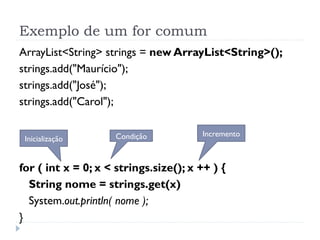 Exemplo de um for comum
ArrayList<String> strings = new ArrayList<String>();
strings.add("Maurício");
strings.add("José");
strings.add("Carol");

                     Condição          Incremento
 Inicialização


for ( int x = 0; x < strings.size(); x ++ ) {
  String nome = strings.get(x)
  System.out.println( nome );
}
 