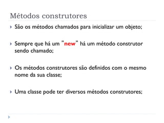 Métodos construtores
}    São os métodos chamados para inicializar um objeto;

}    Sempre que há um ”new” há um método construtor
      sendo chamado;

}    Os métodos construtores são definidos com o mesmo
      nome da sua classe;

}    Uma classe pode ter diversos métodos construtores;
 