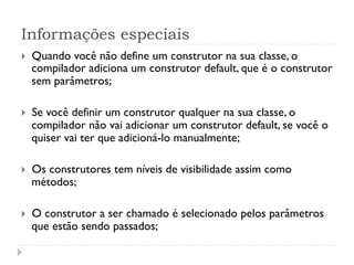Informações especiais
}    Quando você não define um construtor na sua classe, o
      compilador adiciona um construtor default, que é o construtor
      sem parâmetros;

}    Se você definir um construtor qualquer na sua classe, o
      compilador não vai adicionar um construtor default, se você o
      quiser vai ter que adicioná-lo manualmente;

}    Os construtores tem níveis de visibilidade assim como
      métodos;

}    O construtor a ser chamado é selecionado pelos parâmetros
      que estão sendo passados;
 