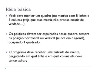 Idéia básica
}    Você deve montar um quadro (ou matriz) com 8 linhas e
      8 colunas (veja que essa matriz não precisa existir de
      verdade…);

}    Os políticos devem ser espalhados nesse quadro, sempre
      na posição horizontal ou vertical (nunca em diagonal),
      ocupando 1 quadrado;

}    O programa deve receber uma entrada do cliente,
      pergutando em qual linha e em qual coluna ele deve
      tentar atirar;
 