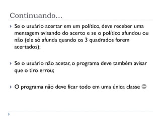 Continuando…
}    Se o usuário acertar em um político, deve receber uma
      mensagem avisando do acerto e se o político afundou ou
      não (ele só afunda quando os 3 quadrados forem
      acertados);

}    Se o usuário não acetar, o programa deve também avisar
      que o tiro errou;

}    O programa não deve ficar todo em uma única classe J
 