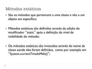 Métodos estáticos
}    São os métodos que pertencem a uma classe e não a um
      objeto em específico;

}    Métodos estáticos são definidos através da adição do
      modificador “static” após a definição do nível de
      visibilidade do método;

}    Os métodos estáticos são invocados através do nome da
      classe aonde eles foram definidos, como por exemplo em
      “System.currentTimeInMilis()”;
 