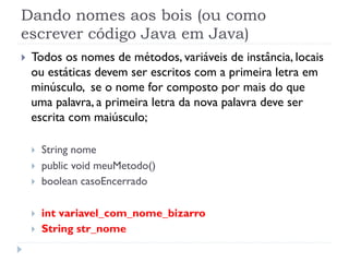 Dando nomes aos bois (ou como
escrever código Java em Java)
}    Todos os nomes de métodos, variáveis de instância, locais
      ou estáticas devem ser escritos com a primeira letra em
      minúsculo, se o nome for composto por mais do que
      uma palavra, a primeira letra da nova palavra deve ser
      escrita com maiúsculo;

      }    String nome
      }    public void meuMetodo()
      }    boolean casoEncerrado

      }    int variavel_com_nome_bizarro
      }    String str_nome
 